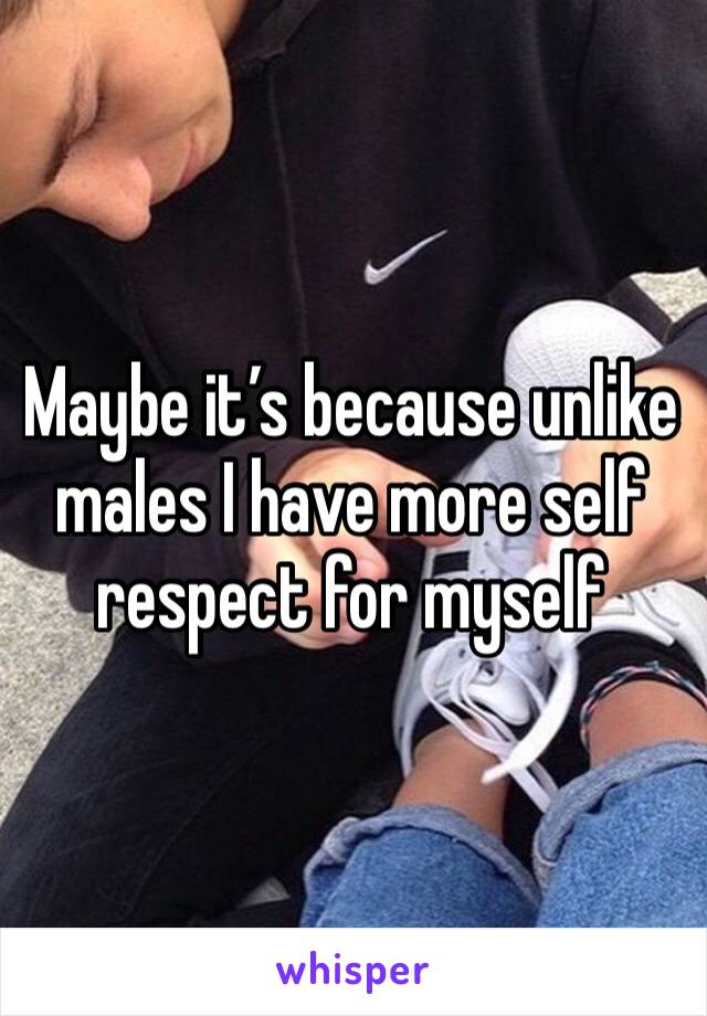 Maybe it’s because unlike males I have more self respect for myself