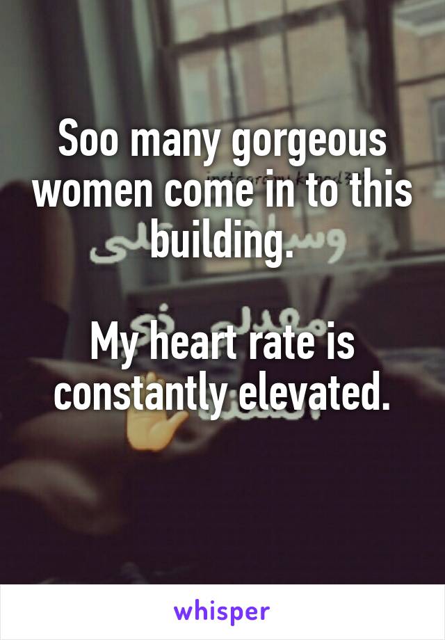 Soo many gorgeous women come in to this building.

My heart rate is constantly elevated.

