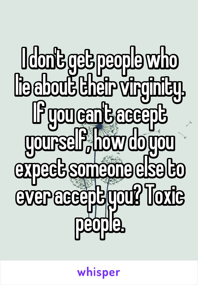 I don't get people who lie about their virginity. If you can't accept yourself, how do you expect someone else to ever accept you? Toxic people.