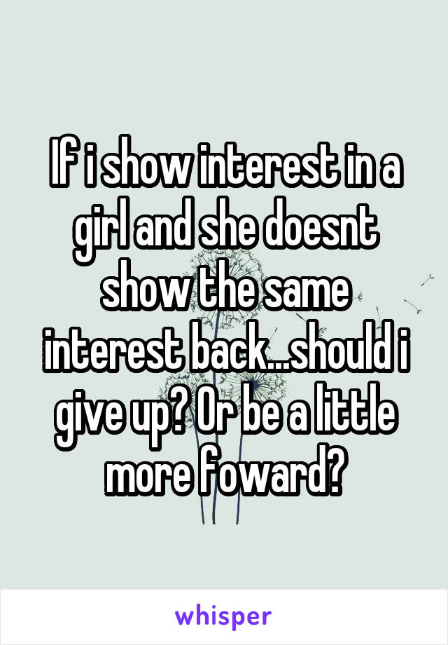 If i show interest in a girl and she doesnt show the same interest back...should i give up? Or be a little more foward?