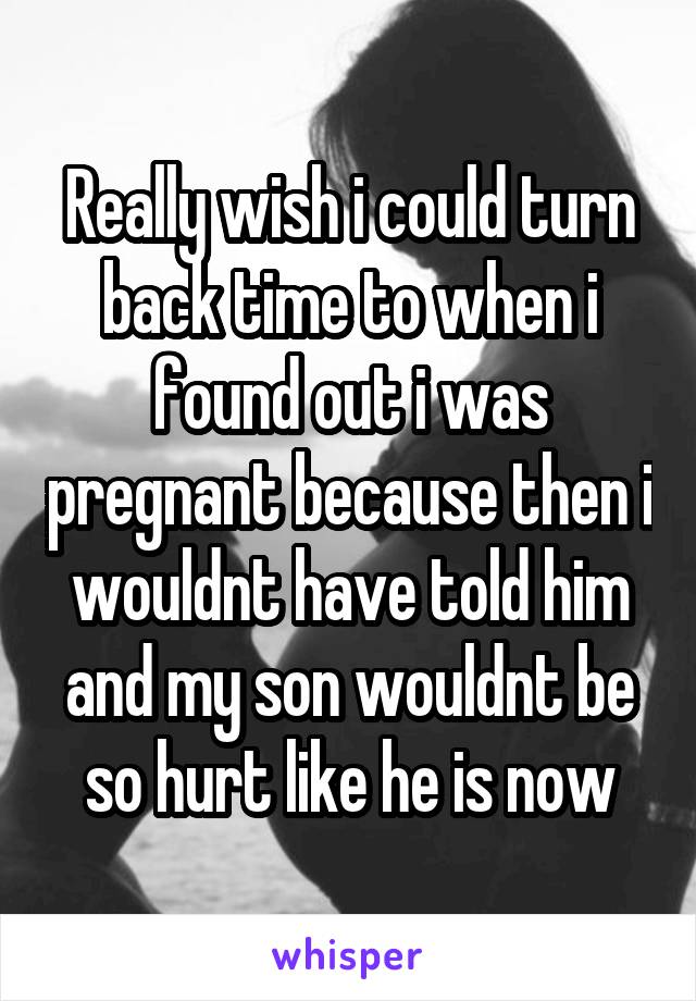 Really wish i could turn back time to when i found out i was pregnant because then i wouldnt have told him and my son wouldnt be so hurt like he is now