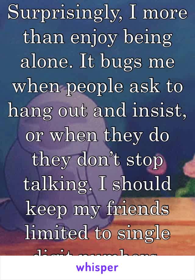 Surprisingly, I more than enjoy being alone. It bugs me when people ask to hang out and insist, or when they do they don’t stop talking. I should keep my friends limited to single digit numbers.