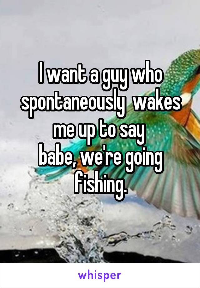 I want a guy who spontaneously  wakes me up to say 
babe, we're going fishing.
