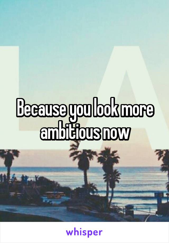 Because you look more ambitious now