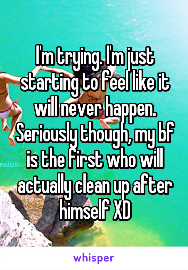 I'm trying. I'm just starting to feel like it will never happen. Seriously though, my bf is the first who will actually clean up after himself XD