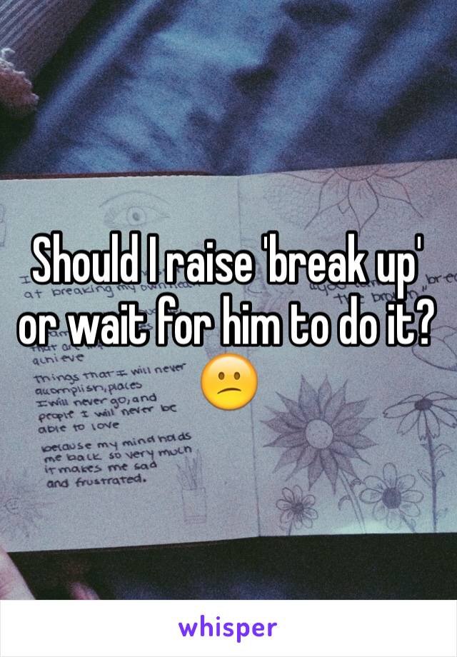 Should I raise 'break up' or wait for him to do it? 😕