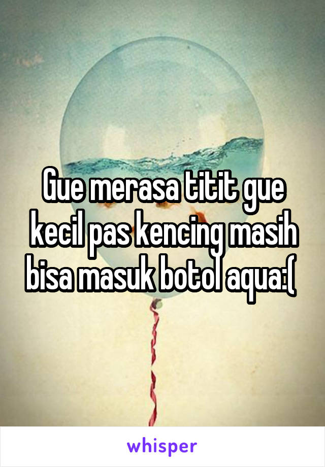 Gue merasa titit gue kecil pas kencing masih bisa masuk botol aqua:( 