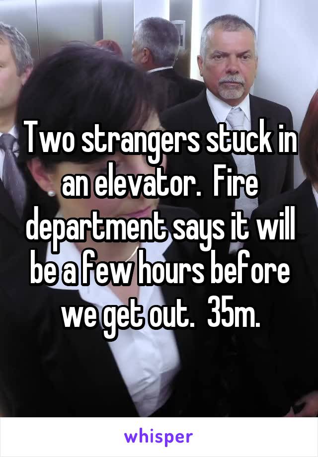 Two strangers stuck in an elevator.  Fire department says it will be a few hours before we get out.  35m.