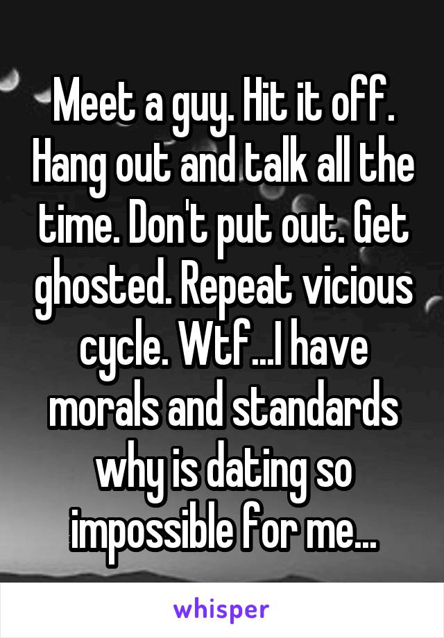 Meet a guy. Hit it off. Hang out and talk all the time. Don't put out. Get ghosted. Repeat vicious cycle. Wtf...I have morals and standards why is dating so impossible for me...