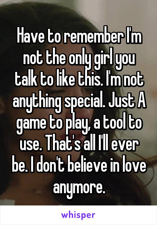 Have to remember I'm not the only girl you talk to like this. I'm not anything special. Just A game to play, a tool to use. That's all I'll ever be. I don't believe in love anymore.