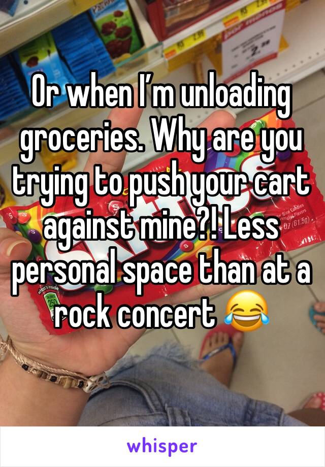 Or when I’m unloading groceries. Why are you trying to push your cart against mine?! Less personal space than at a rock concert 😂