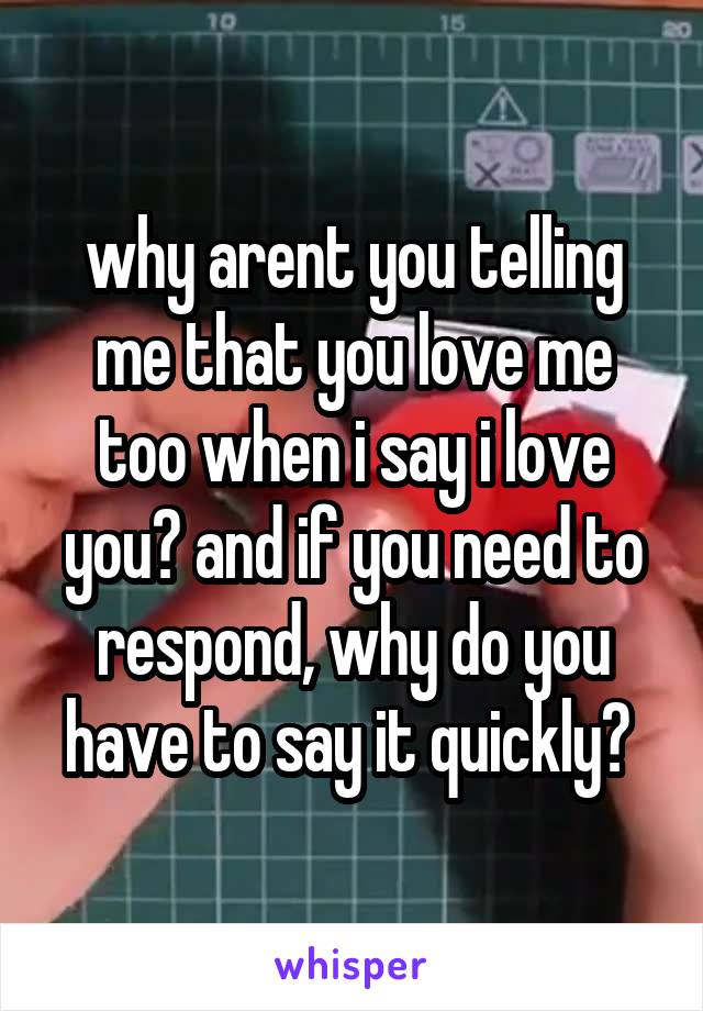 why arent you telling me that you love me too when i say i love you? and if you need to respond, why do you have to say it quickly? 