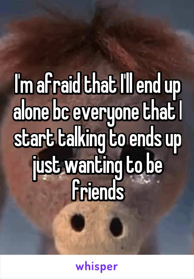 I'm afraid that I'll end up alone bc everyone that I start talking to ends up just wanting to be friends