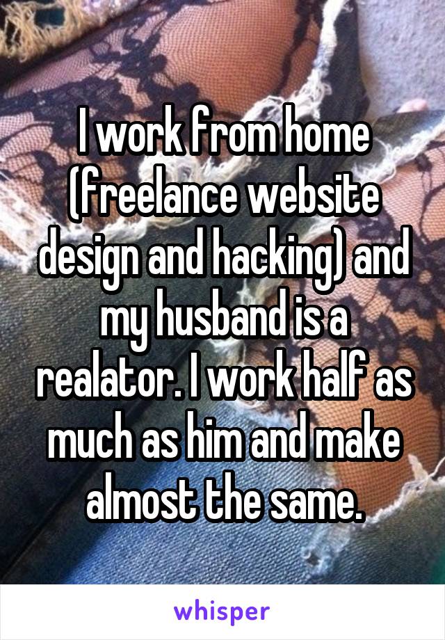 I work from home (freelance website design and hacking) and my husband is a realator. I work half as much as him and make almost the same.