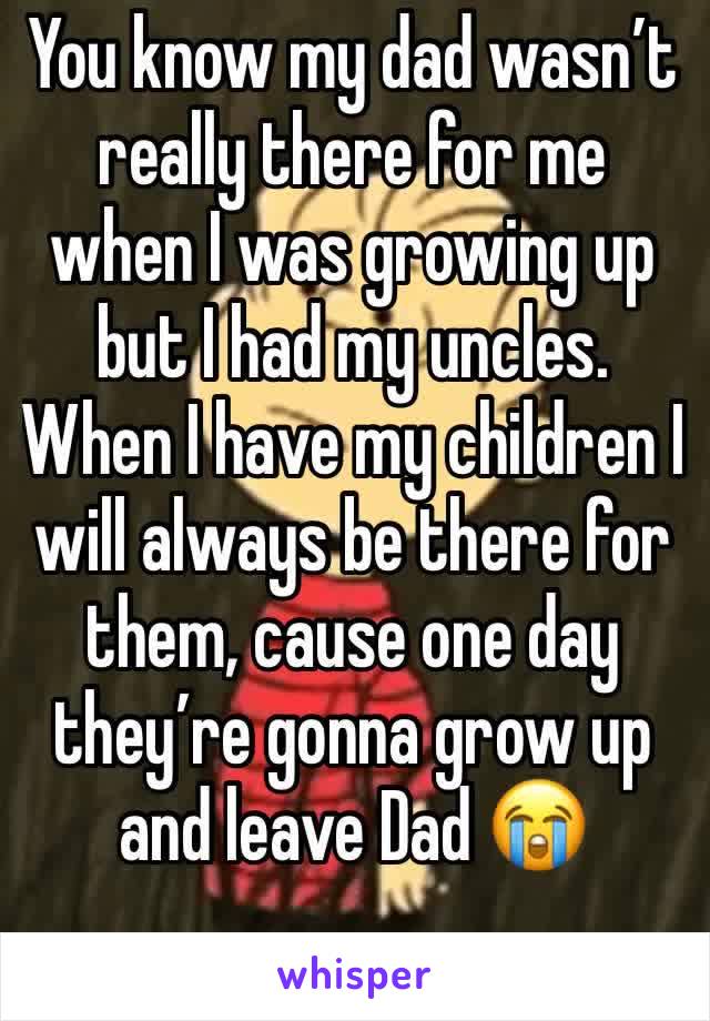 You know my dad wasn’t really there for me when I was growing up but I had my uncles. When I have my children I  will always be there for them, cause one day they’re gonna grow up and leave Dad 😭