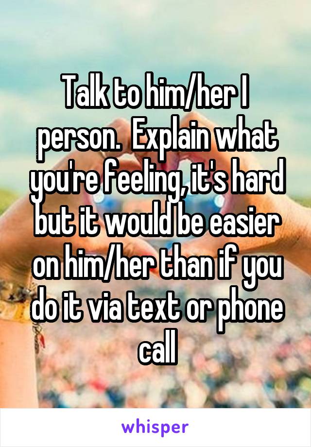 Talk to him/her I  person.  Explain what you're feeling, it's hard but it would be easier on him/her than if you do it via text or phone call