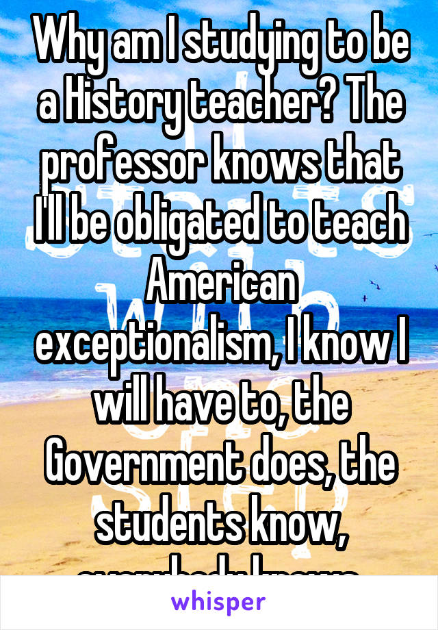 Why am I studying to be a History teacher? The professor knows that I'll be obligated to teach American exceptionalism, I know I will have to, the Government does, the students know, everybody knows.