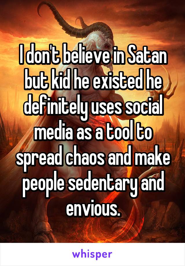 I don't believe in Satan but kid he existed he definitely uses social media as a tool to spread chaos and make people sedentary and envious.