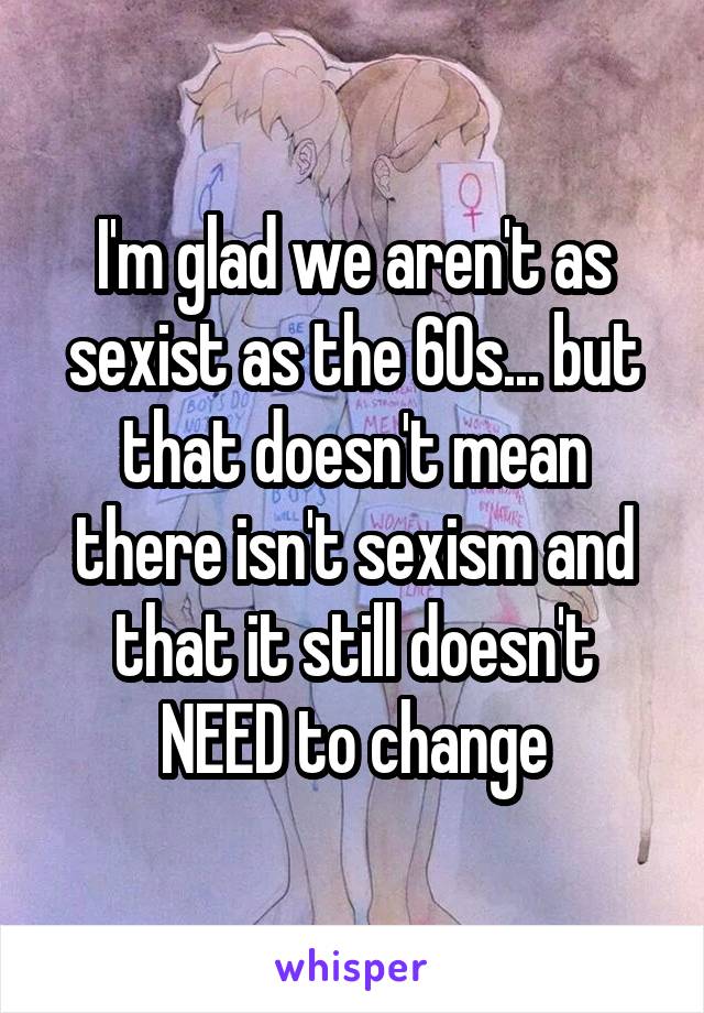 I'm glad we aren't as sexist as the 60s... but that doesn't mean there isn't sexism and that it still doesn't NEED to change