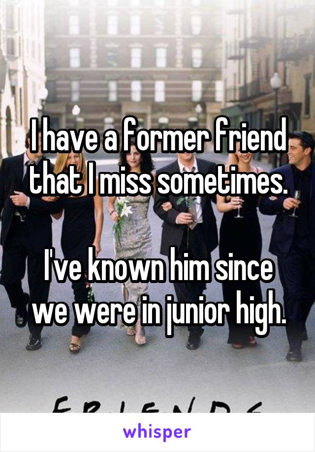 I have a former friend that I miss sometimes.

I've known him since we were in junior high.