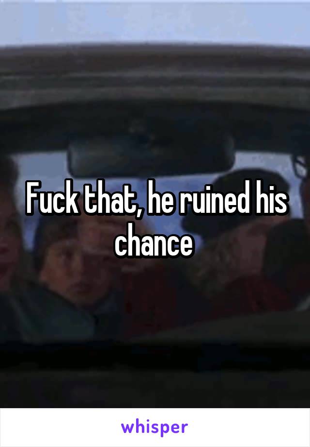 Fuck that, he ruined his chance 