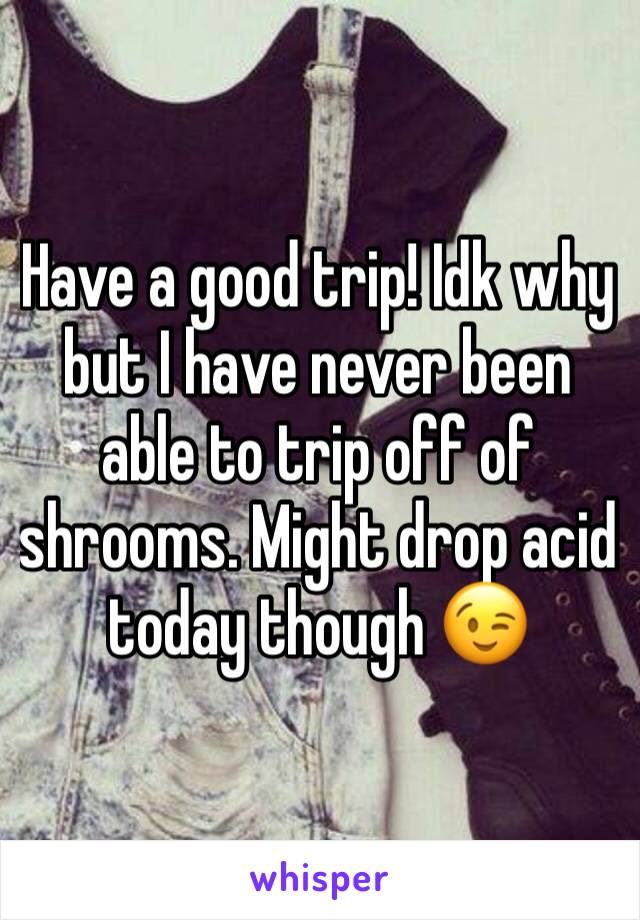 Have a good trip! Idk why but I have never been able to trip off of shrooms. Might drop acid today though 😉