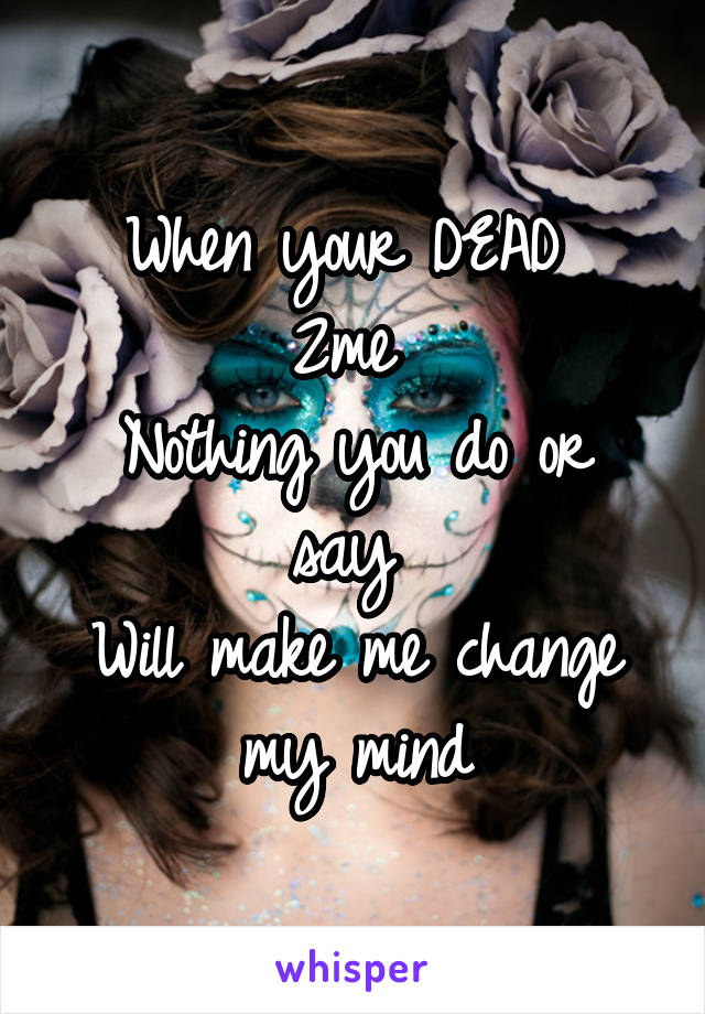 When your DEAD 
2me 
Nothing you do or say 
Will make me change my mind