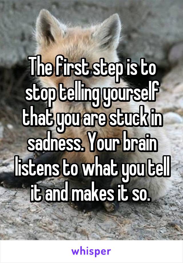 The first step is to stop telling yourself that you are stuck in sadness. Your brain listens to what you tell it and makes it so. 