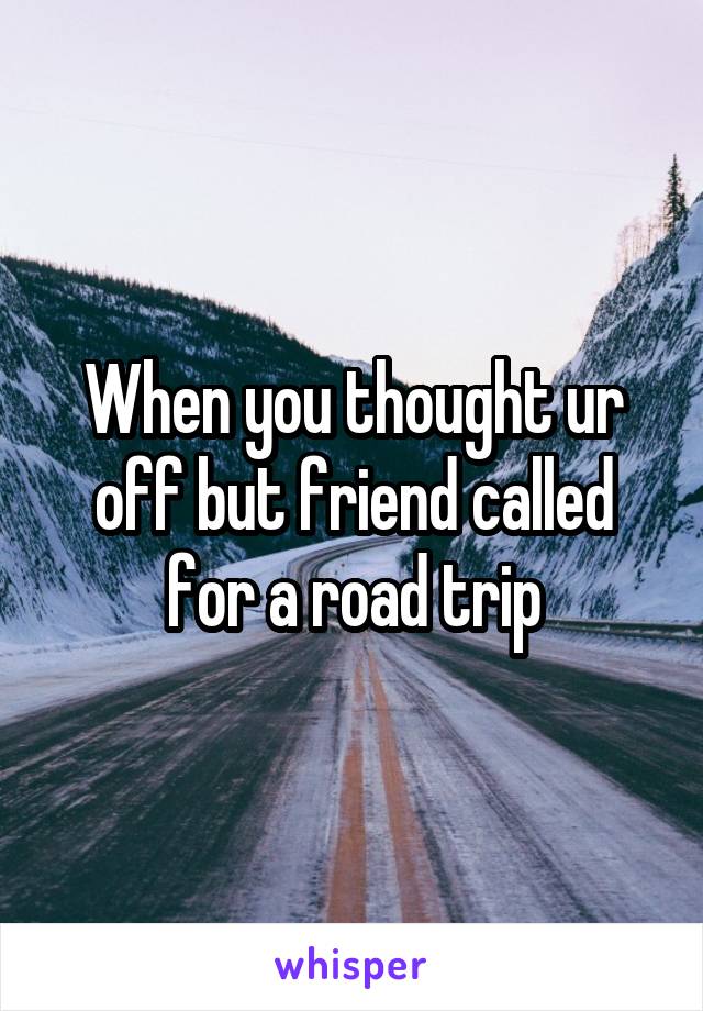 When you thought ur off but friend called for a road trip