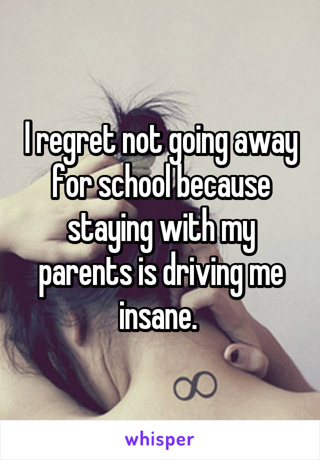 I regret not going away for school because staying with my parents is driving me insane. 