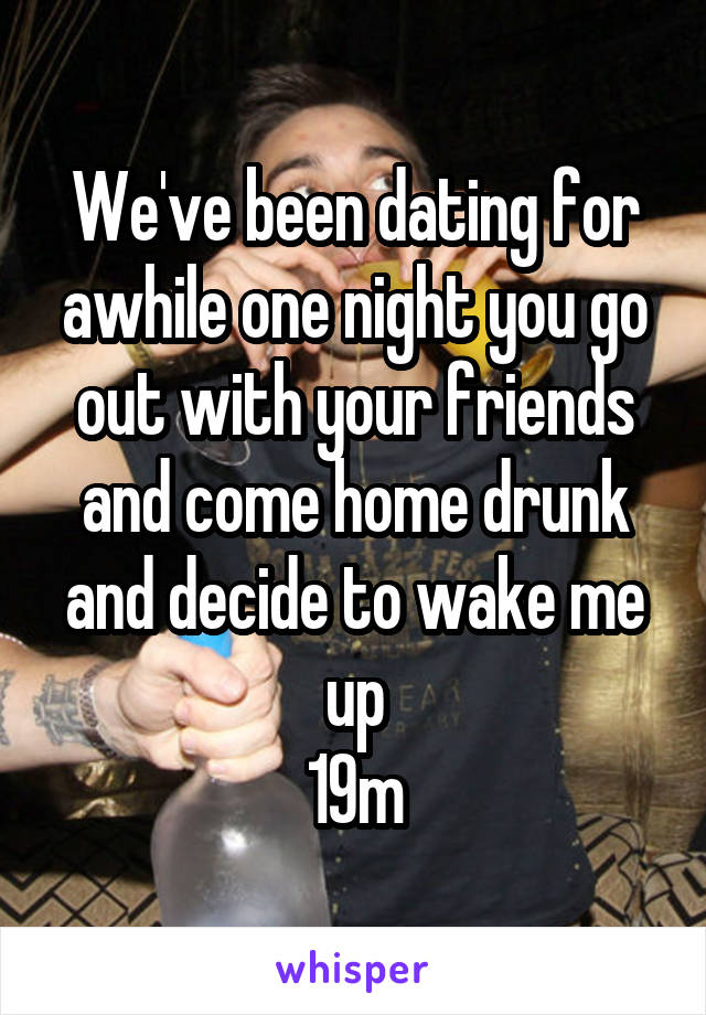 We've been dating for awhile one night you go out with your friends and come home drunk and decide to wake me up
19m