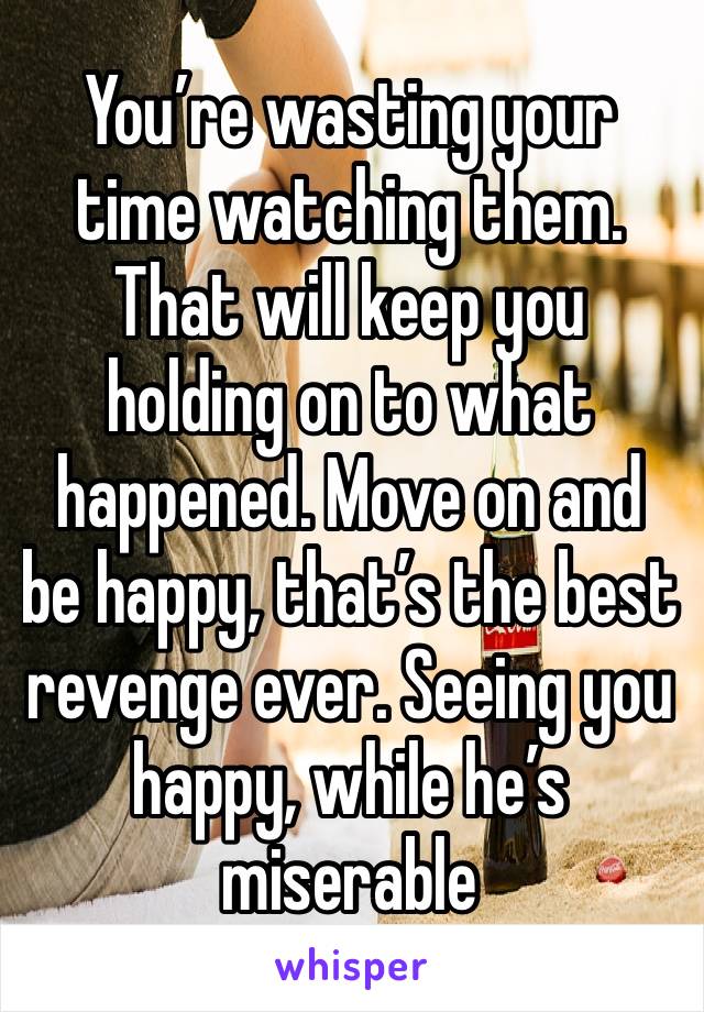 You’re wasting your time watching them. That will keep you holding on to what happened. Move on and be happy, that’s the best revenge ever. Seeing you happy, while he’s miserable 
