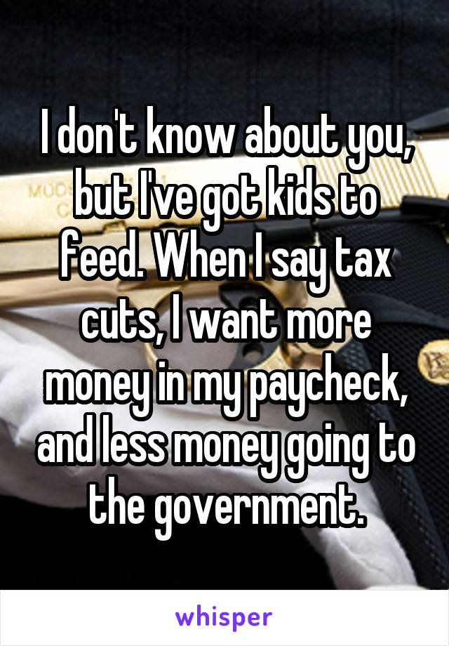 I don't know about you, but I've got kids to feed. When I say tax cuts, I want more money in my paycheck, and less money going to the government.