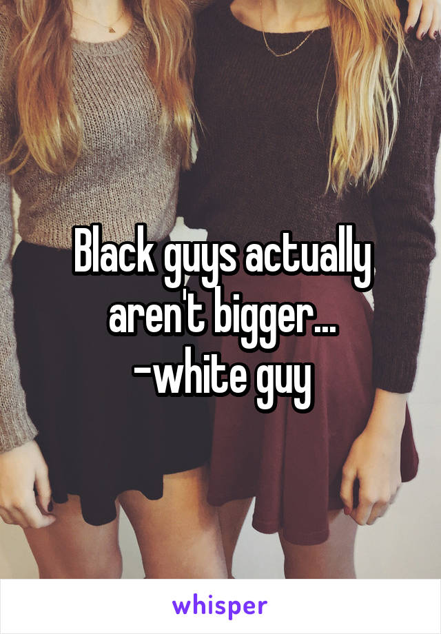 Black guys actually aren't bigger...
-white guy