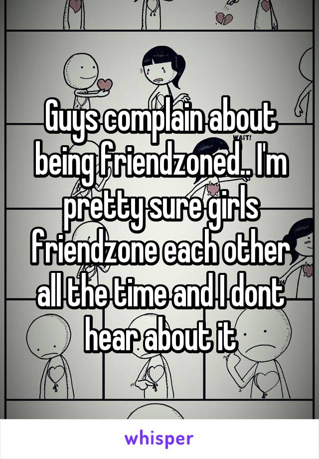 Guys complain about being friendzoned.. I'm pretty sure girls friendzone each other all the time and I dont hear about it