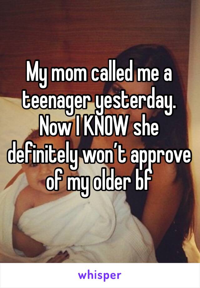 My mom called me a teenager yesterday. Now I KNOW she definitely won’t approve of my older bf 