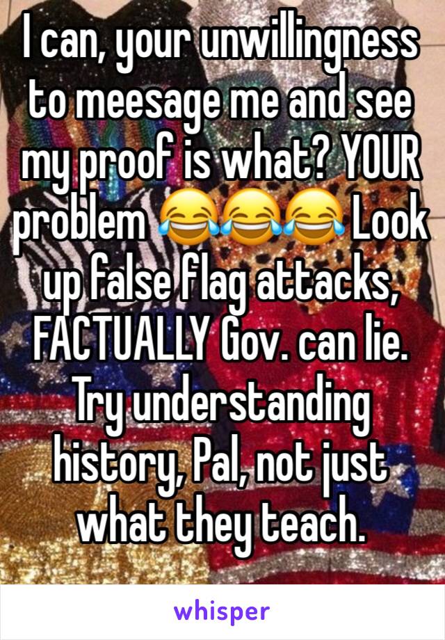 I can, your unwillingness to meesage me and see my proof is what? YOUR problem 😂😂😂 Look up false flag attacks, FACTUALLY Gov. can lie. Try understanding history, Pal, not just what they teach. 