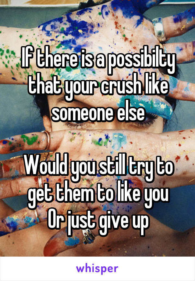 If there is a possibilty that your crush like someone else

Would you still try to get them to like you
Or just give up