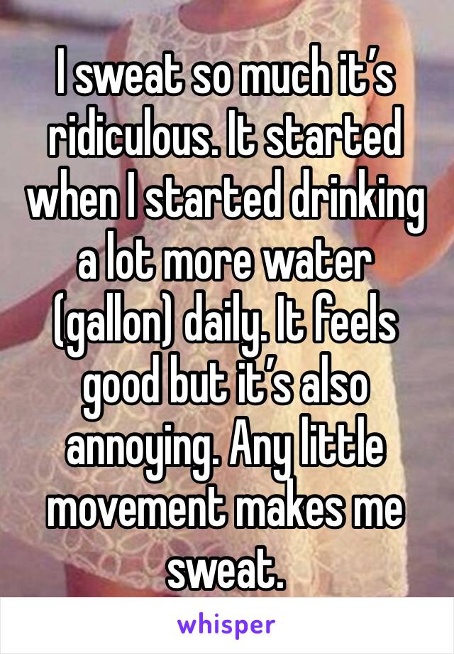 I sweat so much it’s ridiculous. It started when I started drinking a lot more water (gallon) daily. It feels good but it’s also annoying. Any little movement makes me sweat.  