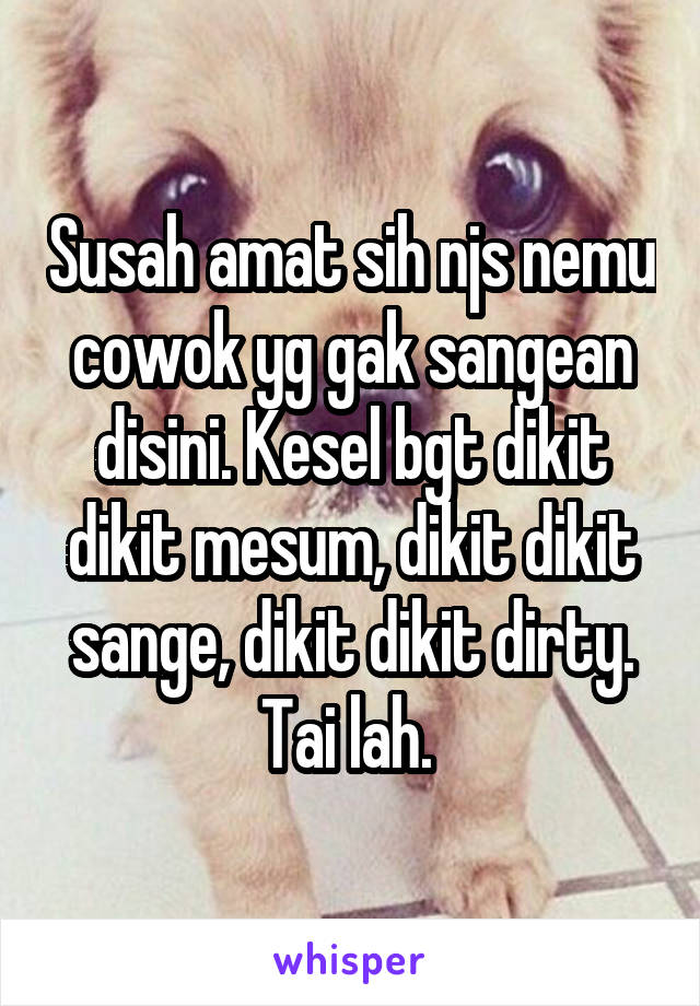 Susah amat sih njs nemu cowok yg gak sangean disini. Kesel bgt dikit dikit mesum, dikit dikit sange, dikit dikit dirty. Tai lah. 