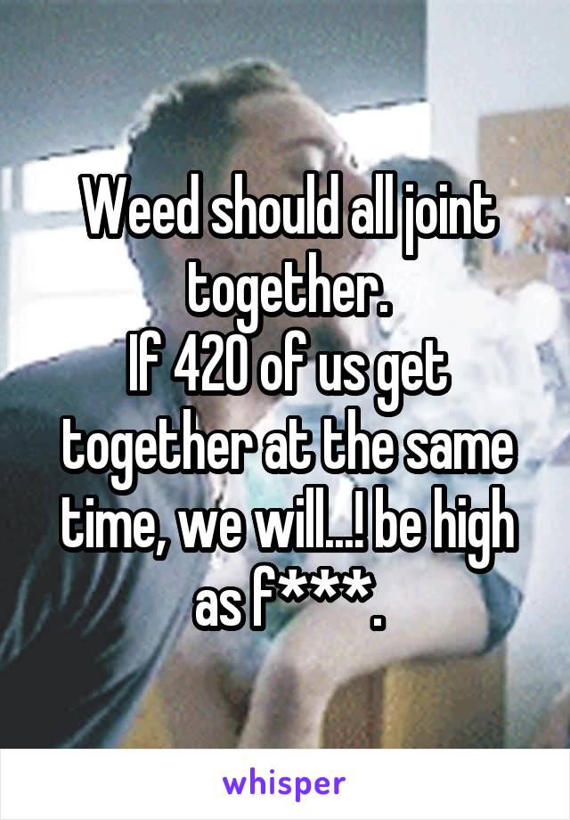 Weed should all joint together.
If 420 of us get together at the same time, we will...! be high as f***.