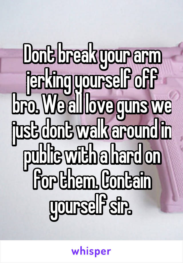 Dont break your arm jerking yourself off bro. We all love guns we just dont walk around in public with a hard on for them. Contain yourself sir. 