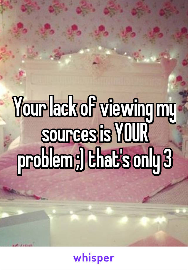 Your lack of viewing my sources is YOUR problem ;) that's only 3