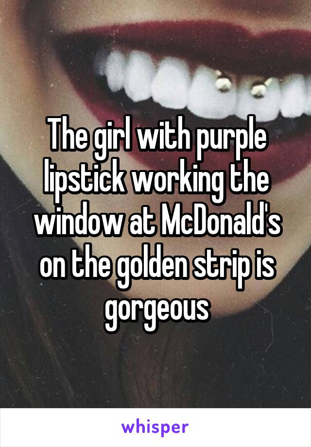 The girl with purple lipstick working the window at McDonald's on the golden strip is gorgeous