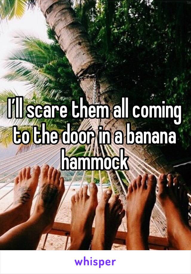 I’ll scare them all coming to the door in a banana hammock 