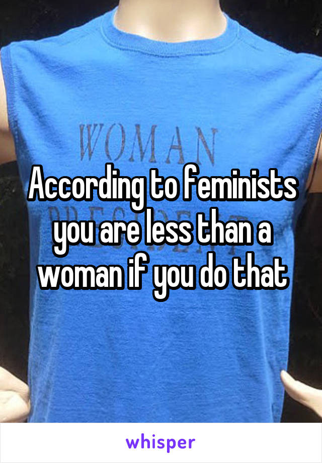 According to feminists you are less than a woman if you do that