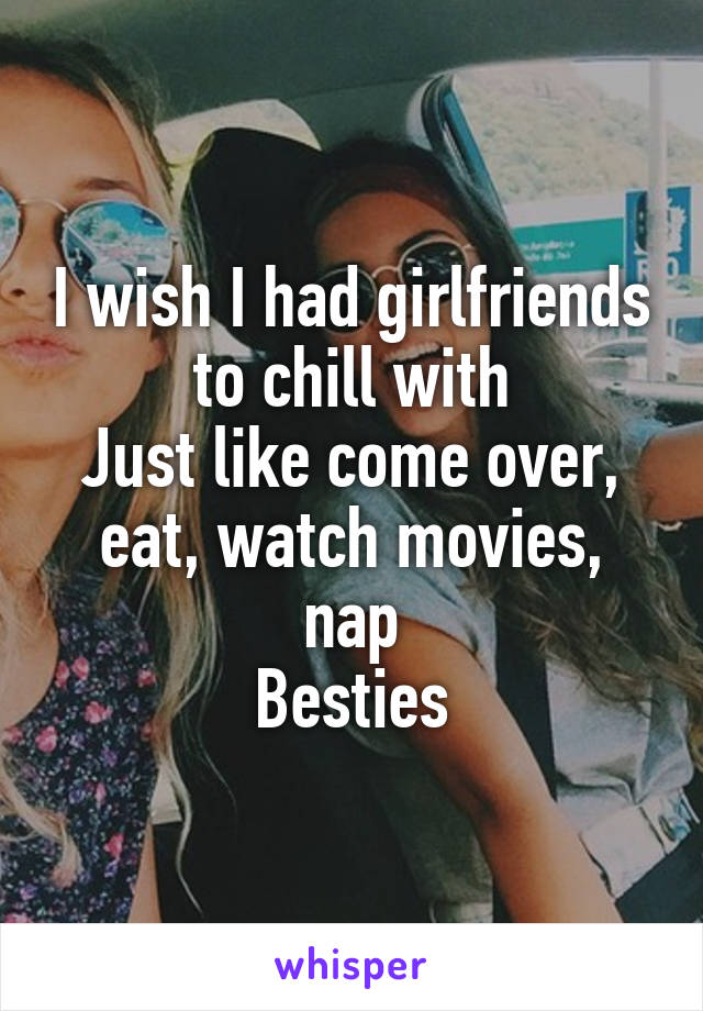 I wish I had girlfriends to chill with
Just like come over, eat, watch movies, nap
Besties