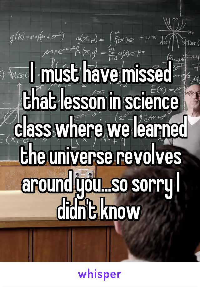 I  must have missed that lesson in science class where we learned the universe revolves around you...so sorry I didn't know 