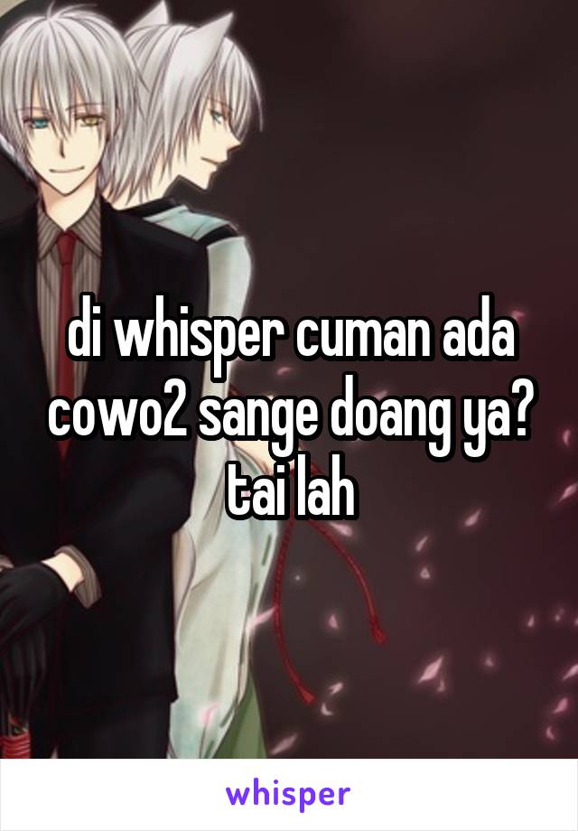 di whisper cuman ada cowo2 sange doang ya? tai lah