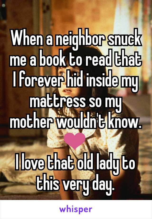 When a neighbor snuck me a book to read that I forever hid inside my mattress so my mother wouldn't know.
❤️ 
I love that old lady to this very day.